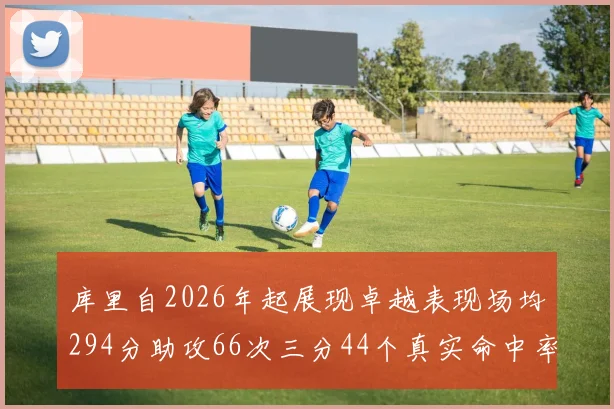 库里自2026年起展现卓越表现场均294分助攻66次三分44个真实命中率高达637