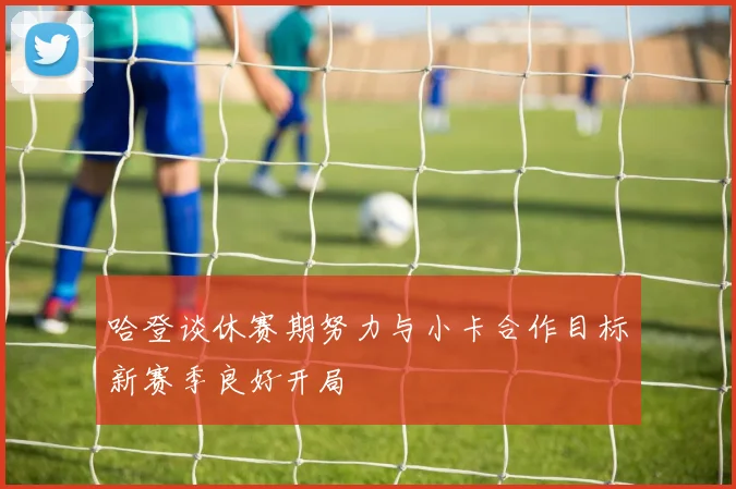 哈登谈休赛期努力与小卡合作目标新赛季良好开局