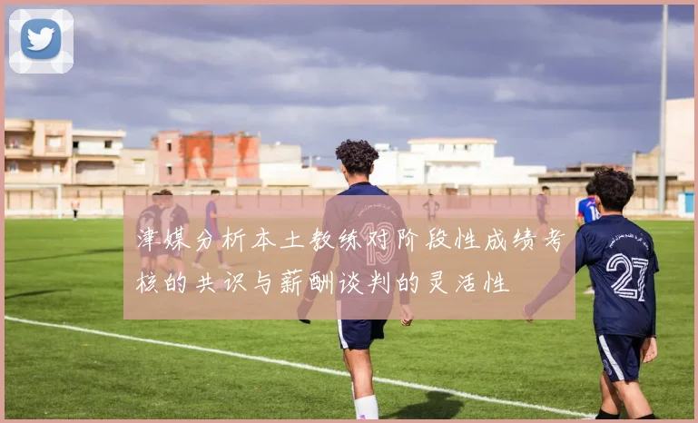 津媒分析本土教练对阶段性成绩考核的共识与薪酬谈判的灵活性