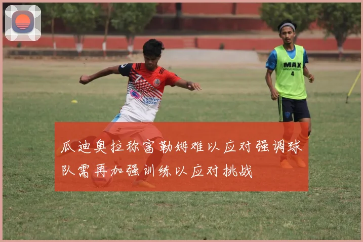瓜迪奥拉称富勒姆难以应对强调球队需再加强训练以应对挑战