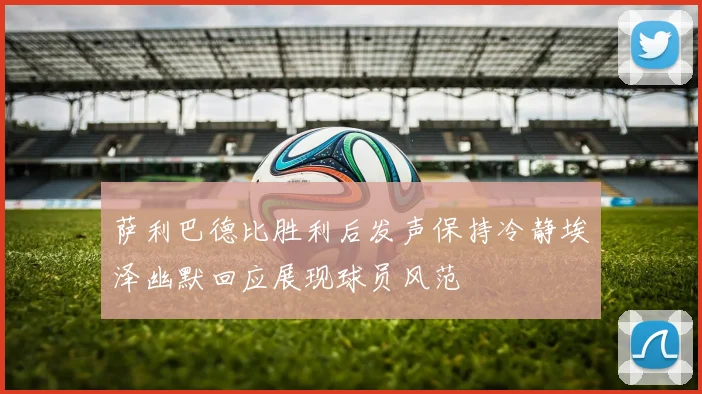 萨利巴德比胜利后发声保持冷静埃泽幽默回应展现球员风范