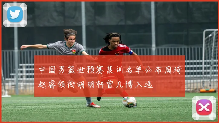 中国男篮世预赛集训名单公布周琦赵睿领衔胡明轩曾凡博入选