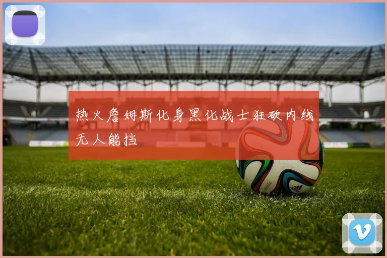 热火詹姆斯化身黑化战士狂砍内线无人能挡