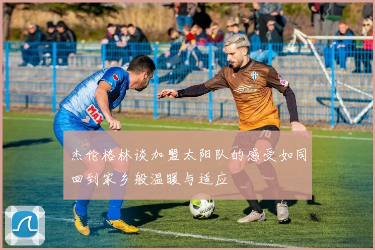 杰伦格林谈加盟太阳队的感受如同回到家乡般温暖与适应