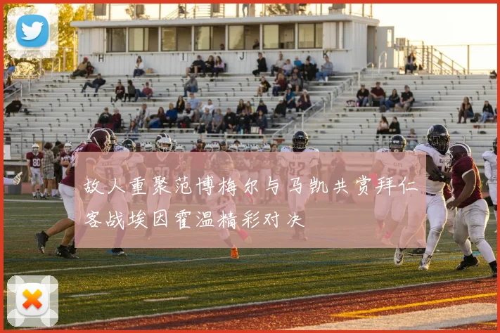 故人重聚范博梅尔与马凯共赏拜仁客战埃因霍温精彩对决