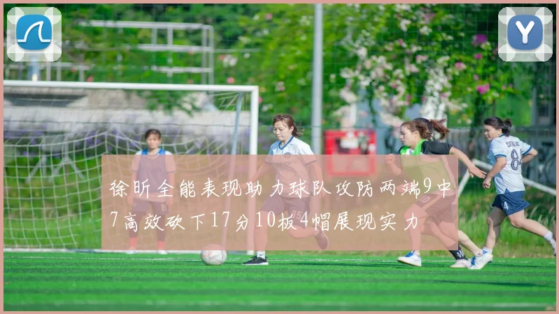 徐昕全能表现助力球队攻防两端9中7高效砍下17分10板4帽展现实力