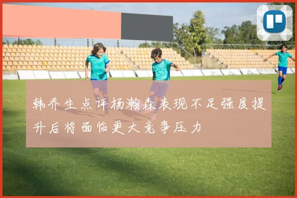 韩乔生点评杨瀚森表现不足强度提升后将面临更大竞争压力