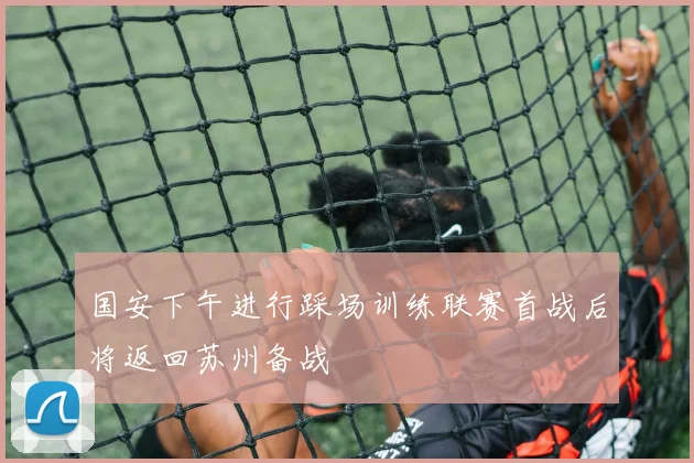 国安下午进行踩场训练联赛首战后将返回苏州备战
