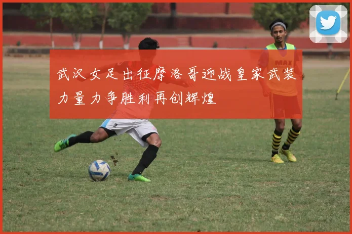 武汉女足出征摩洛哥迎战皇家武装力量力争胜利再创辉煌