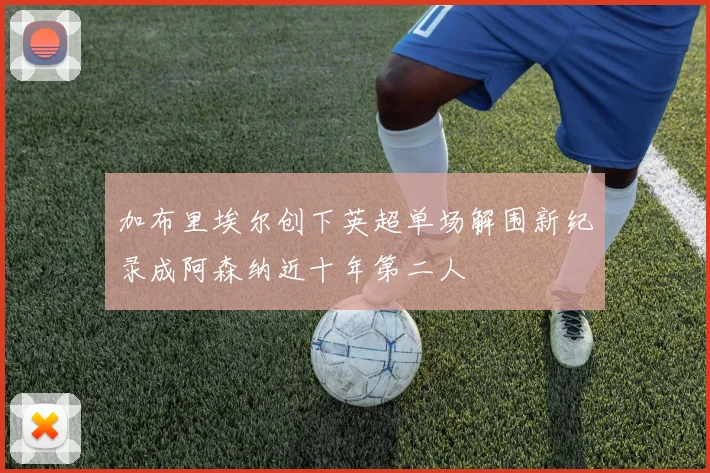 加布里埃尔创下英超单场解围新纪录成阿森纳近十年第二人