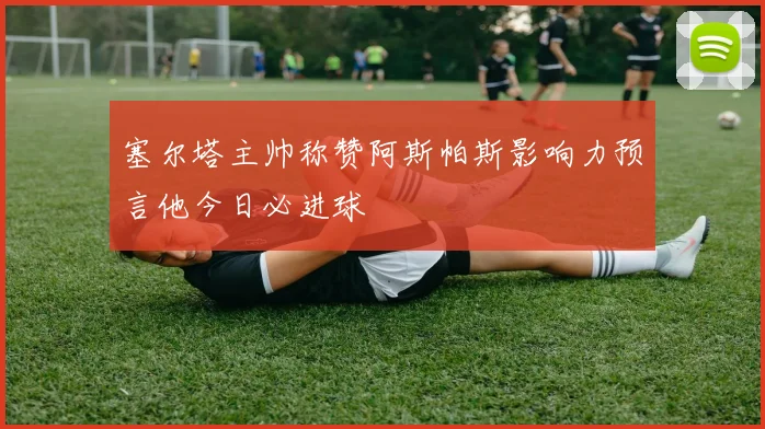 塞尔塔主帅称赞阿斯帕斯影响力预言他今日必进球