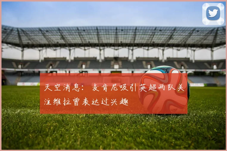 天空消息：麦肯尼吸引英超两队关注维拉曾表达过兴趣
