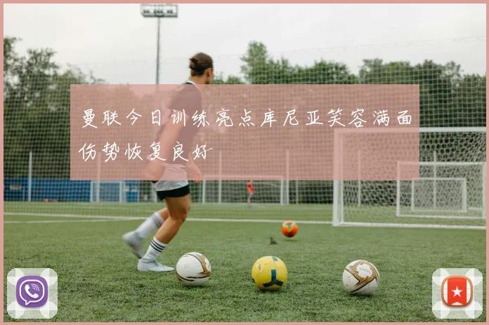 曼联今日训练亮点库尼亚笑容满面伤势恢复良好