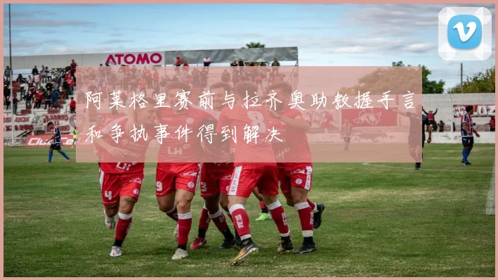 阿莱格里赛前与拉齐奥助教握手言和争执事件得到解决