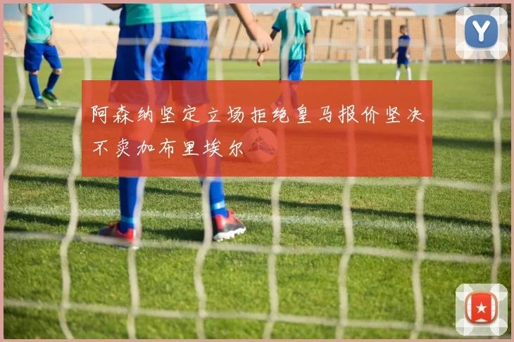 阿森纳坚定立场拒绝皇马报价坚决不卖加布里埃尔