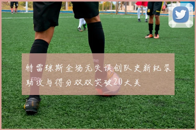 特雷琼斯全场无失误创队史新纪录助攻与得分双双突破20大关