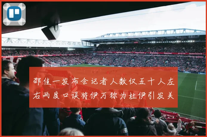 邵佳一发布会记者人数仅五十人左右两度口误将伊万称为杜伊引发关注