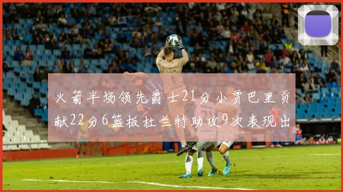 火箭半场领先爵士21分小贾巴里贡献22分6篮板杜兰特助攻9次表现出色