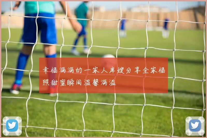 幸福满满的一家人库嫂分享全家福照甜蜜瞬间温馨满溢