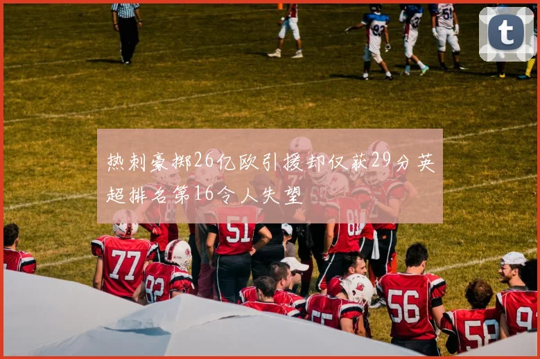 热刺豪掷26亿欧引援却仅获29分英超排名第16令人失望