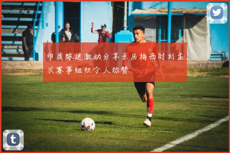 印度球迷激动分享亲历梅西时刻孟买赛事组织令人称赞