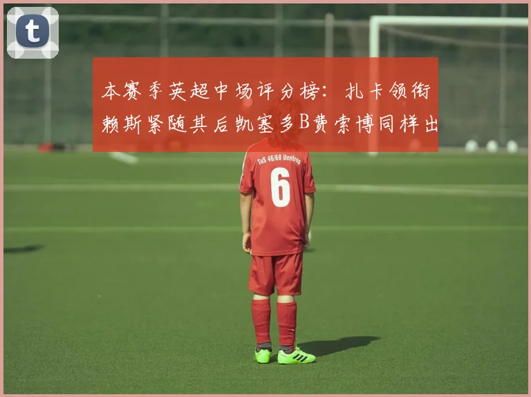 本赛季英超中场评分榜：扎卡领衔赖斯紧随其后凯塞多B费索博同样出色