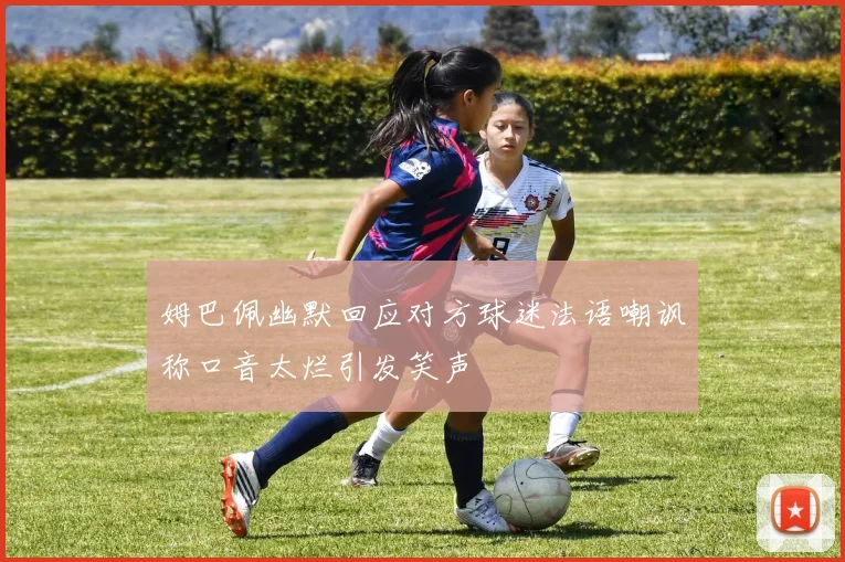 姆巴佩幽默回应对方球迷法语嘲讽称口音太烂引发笑声