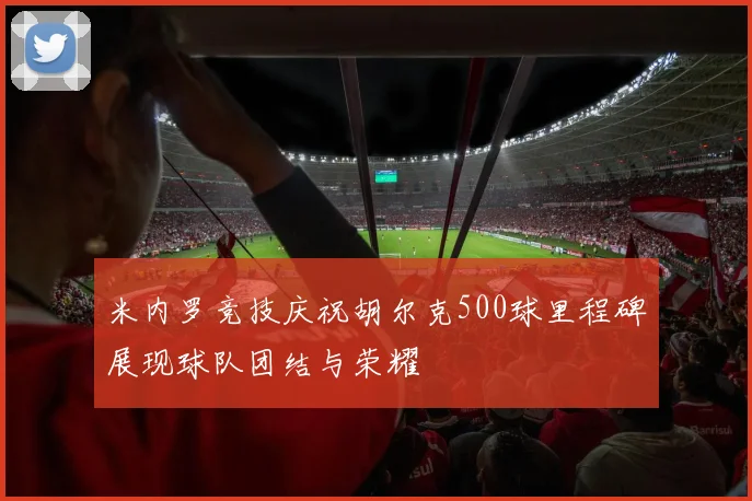 米内罗竞技庆祝胡尔克500球里程碑展现球队团结与荣耀
