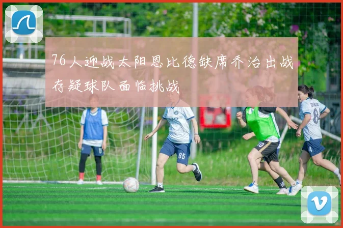 76人迎战太阳恩比德缺席乔治出战存疑球队面临挑战