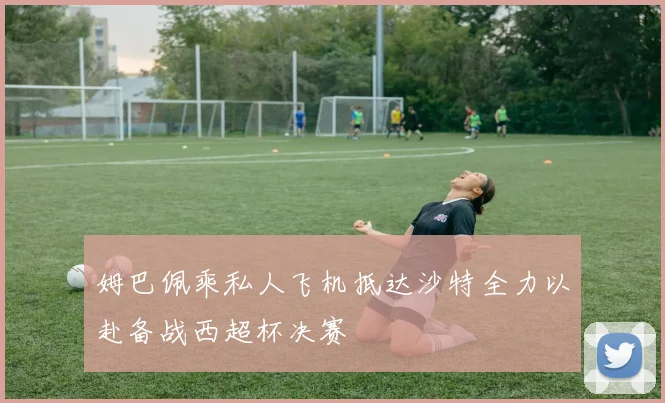 姆巴佩乘私人飞机抵达沙特全力以赴备战西超杯决赛