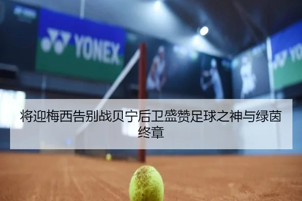 将迎梅西告别战贝宁后卫盛赞足球之神与绿茵终章